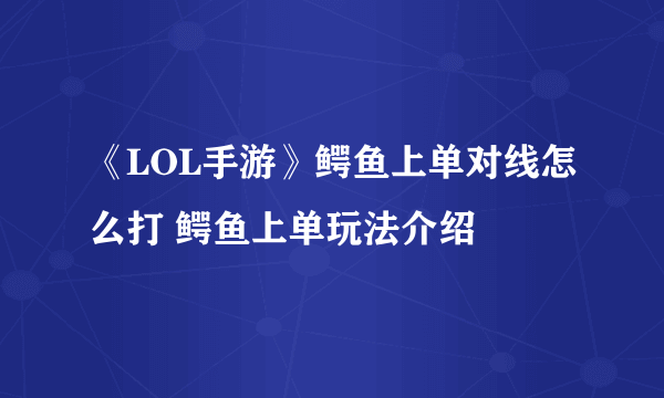 《LOL手游》鳄鱼上单对线怎么打 鳄鱼上单玩法介绍