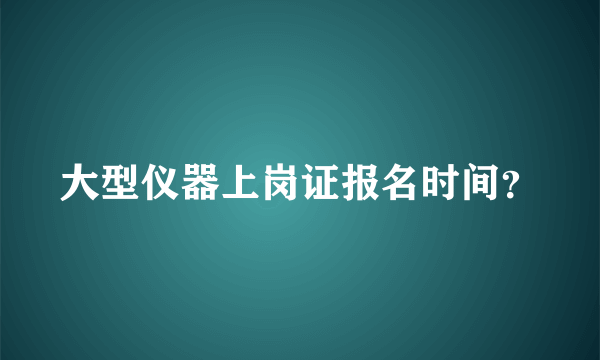 大型仪器上岗证报名时间？