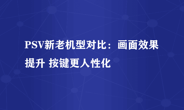 PSV新老机型对比：画面效果提升 按键更人性化