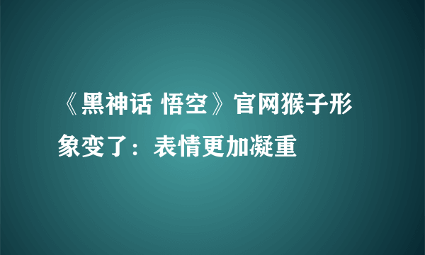 《黑神话 悟空》官网猴子形象变了：表情更加凝重