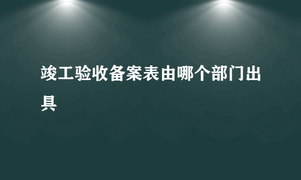 竣工验收备案表由哪个部门出具