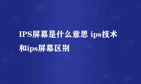 IPS屏幕是什么意思 ips技术和ips屏幕区别