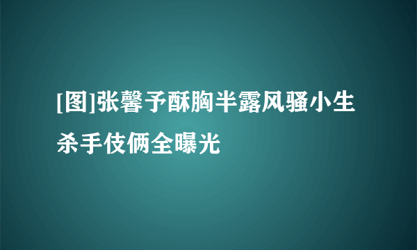 [图]张馨予酥胸半露风骚小生杀手伎俩全曝光