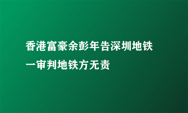 香港富豪余彭年告深圳地铁 一审判地铁方无责