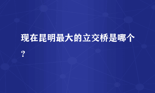 现在昆明最大的立交桥是哪个？