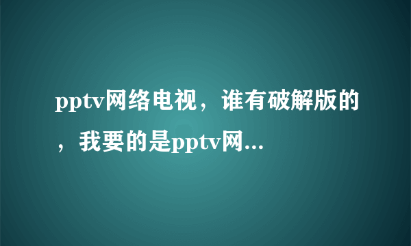 pptv网络电视，谁有破解版的，我要的是pptv网络电视破解版的，谁有？