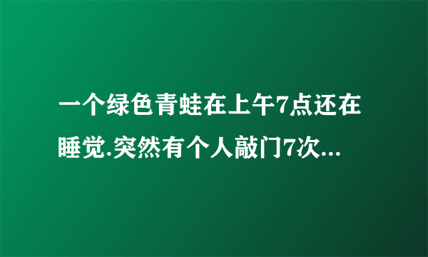 一个绿色青蛙在上午7点还在睡觉.突然有个人敲门7次. 原来是那个青蛙的