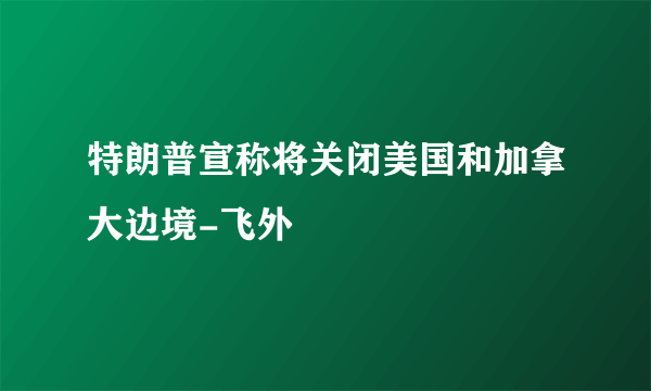 特朗普宣称将关闭美国和加拿大边境-飞外