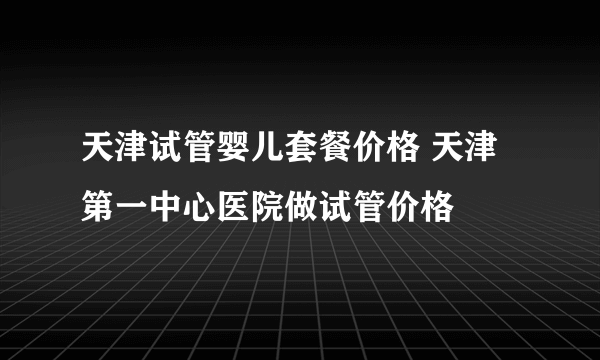 天津试管婴儿套餐价格 天津第一中心医院做试管价格