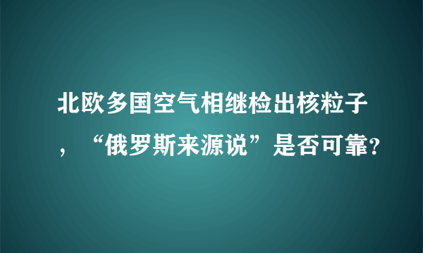 北欧多国空气相继检出核粒子，“俄罗斯来源说”是否可靠？