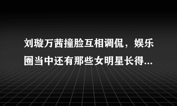 刘璇万茜撞脸互相调侃，娱乐圈当中还有那些女明星长得很像的？