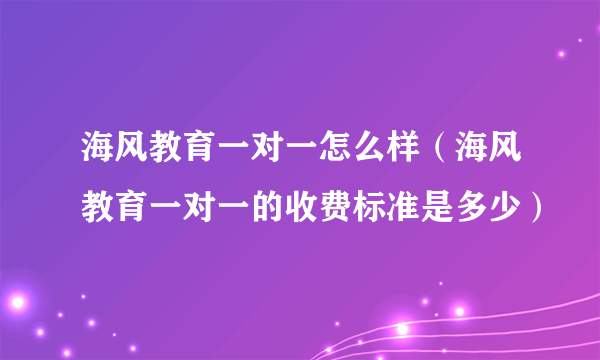 海风教育一对一怎么样（海风教育一对一的收费标准是多少）