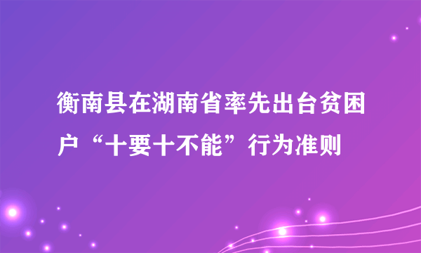 衡南县在湖南省率先出台贫困户“十要十不能”行为准则