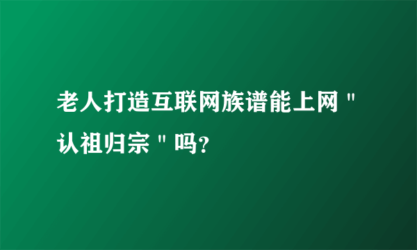 老人打造互联网族谱能上网＂认祖归宗＂吗？