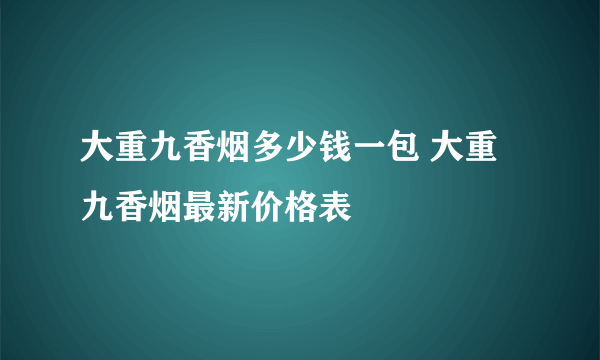 大重九香烟多少钱一包 大重九香烟最新价格表