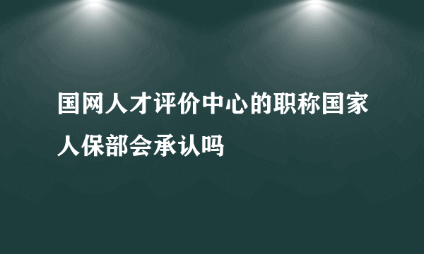 国网人才评价中心的职称国家人保部会承认吗