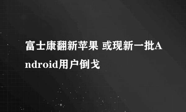 富士康翻新苹果 或现新一批Android用户倒戈