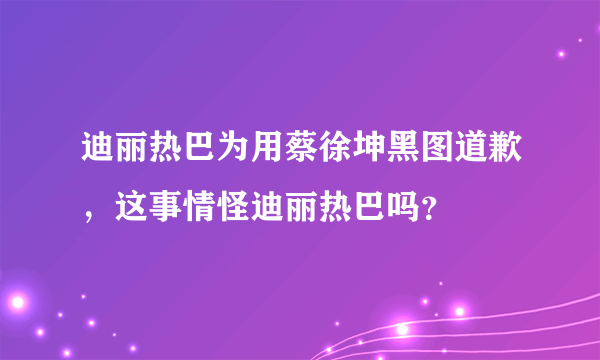 迪丽热巴为用蔡徐坤黑图道歉，这事情怪迪丽热巴吗？