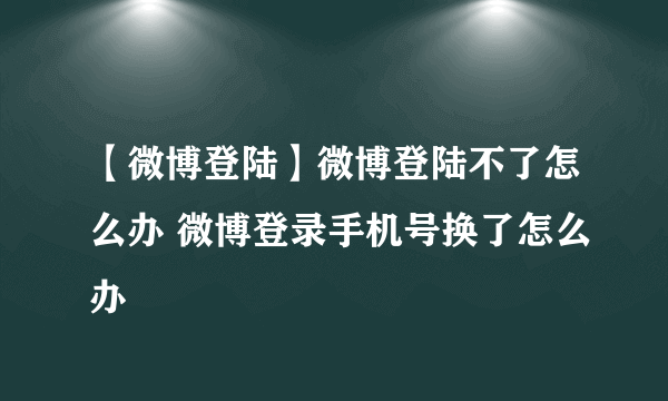 【微博登陆】微博登陆不了怎么办 微博登录手机号换了怎么办