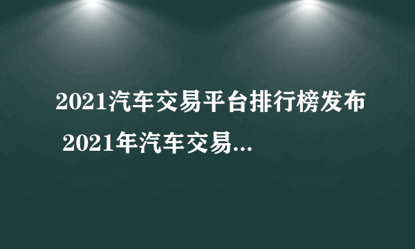 2021汽车交易平台排行榜发布 2021年汽车交易平台哪个好点