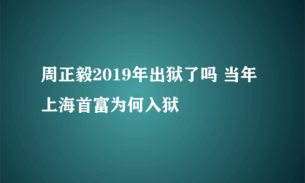 周正毅2019年出狱了吗 当年上海首富为何入狱