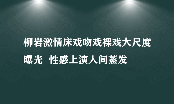 柳岩激情床戏吻戏裸戏大尺度曝光  性感上演人间蒸发