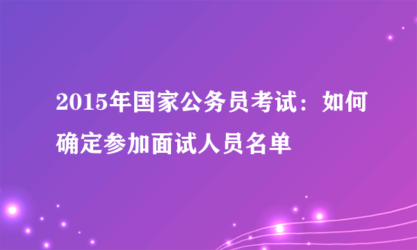 2015年国家公务员考试：如何确定参加面试人员名单