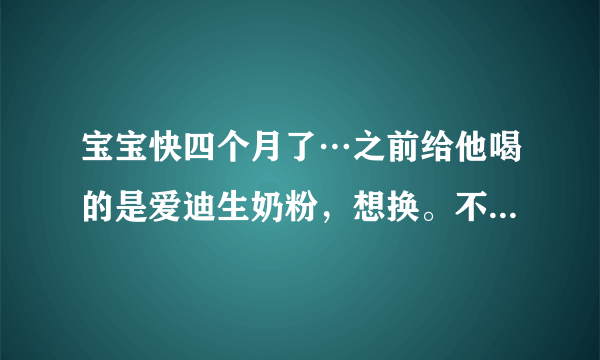 宝宝快四个月了…之前给他喝的是爱迪生奶粉，想换。不...