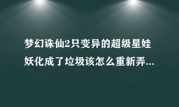 梦幻诛仙2只变异的超级星娃妖化成了垃圾该怎么重新弄好呢？跪求高手指导（若满意分数不是问题）