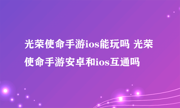 光荣使命手游ios能玩吗 光荣使命手游安卓和ios互通吗