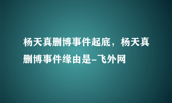 杨天真删博事件起底，杨天真删博事件缘由是-飞外网