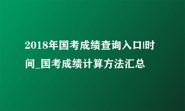 2018年国考成绩查询入口|时间_国考成绩计算方法汇总