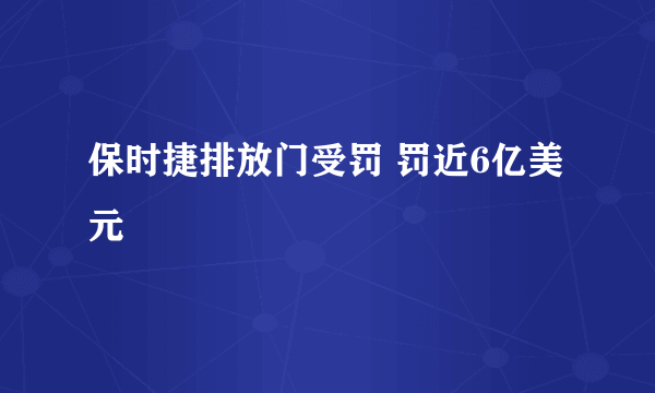 保时捷排放门受罚 罚近6亿美元