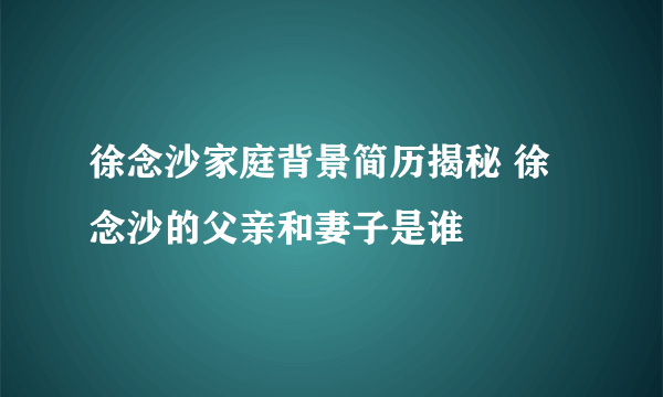 徐念沙家庭背景简历揭秘 徐念沙的父亲和妻子是谁