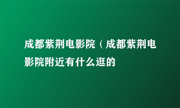 成都紫荆电影院（成都紫荆电影院附近有什么逛的