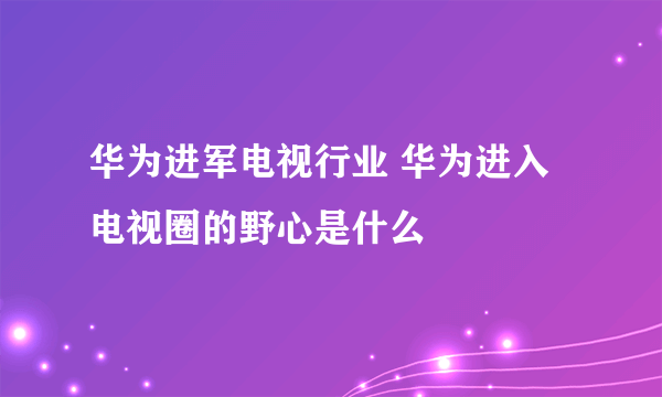 华为进军电视行业 华为进入电视圈的野心是什么