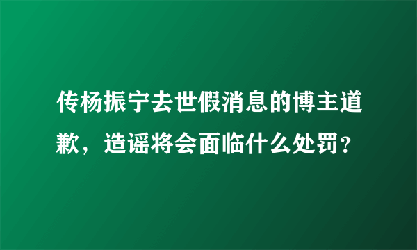 传杨振宁去世假消息的博主道歉，造谣将会面临什么处罚？