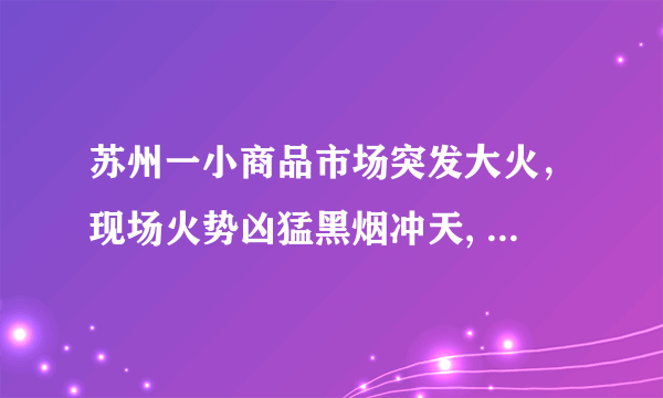 苏州一小商品市场突发大火，现场火势凶猛黑烟冲天, 你怎么看？