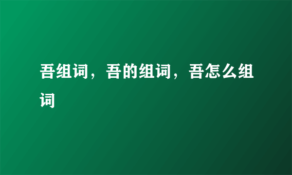 吾组词，吾的组词，吾怎么组词