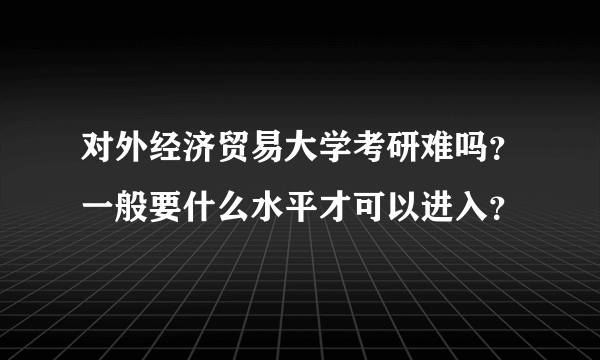 对外经济贸易大学考研难吗？一般要什么水平才可以进入？