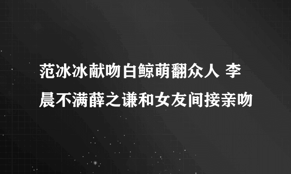 范冰冰献吻白鲸萌翻众人 李晨不满薛之谦和女友间接亲吻