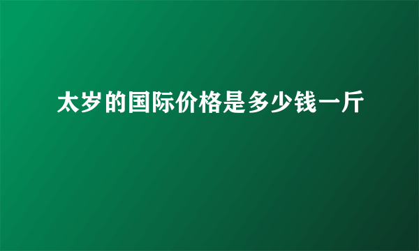 太岁的国际价格是多少钱一斤