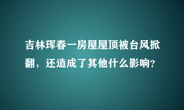 吉林珲春一房屋屋顶被台风掀翻，还造成了其他什么影响？