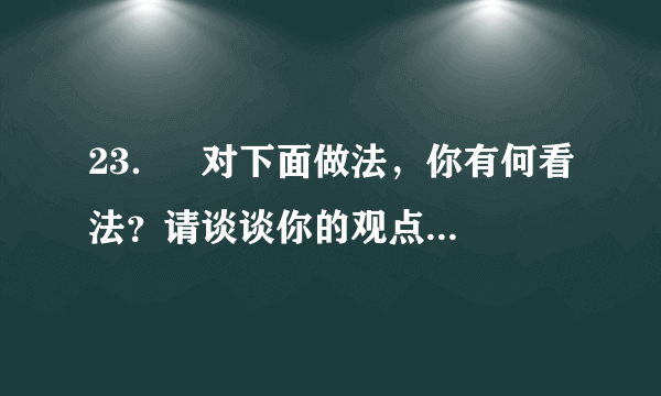 23．   对下面做法，你有何看法？请谈谈你的观点和理由。（4分）     杨利伟成为中国首位飞上太空的飞行员后，其女儿的幼儿园在学校里拉出了这样的横幅：祝贺我校的学生家长杨利伟同志成为中国首位成功飞向太空的宇航员。美国科学家埃里克•白兹格是今年诺贝尔化学奖的得主之一，其妻吉娜中学时就读于安徽蚌埠一中。于是，蚌埠一中近日打出电子屏告示，内容为：热烈祝贺我校女婿埃里克•白兹格荣获2014年诺贝尔化学奖。（10月15日人民网）