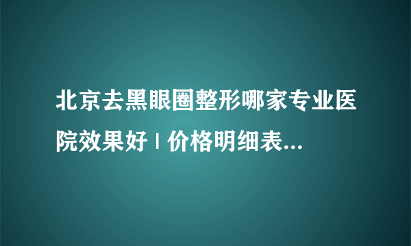 北京去黑眼圈整形哪家专业医院效果好 | 价格明细表预览_销售去黑眼圈的广告语