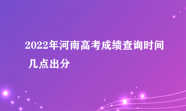 2022年河南高考成绩查询时间 几点出分