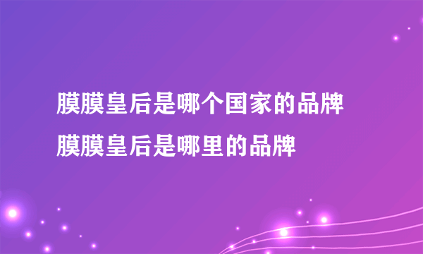 膜膜皇后是哪个国家的品牌	膜膜皇后是哪里的品牌