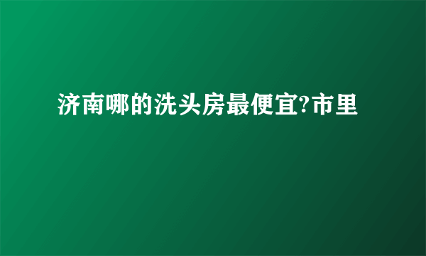 济南哪的洗头房最便宜?市里