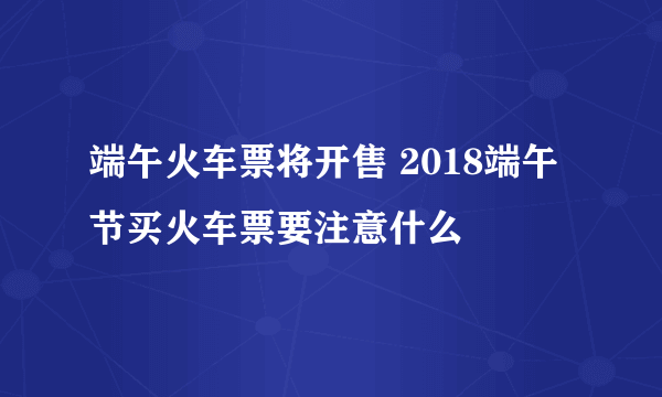 端午火车票将开售 2018端午节买火车票要注意什么