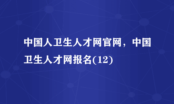 中国人卫生人才网官网，中国卫生人才网报名(12)